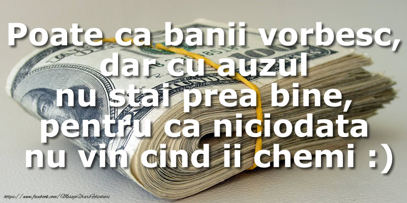 Poate ca banii vorbesc, dar cu auzul  nu stai prea bine, pentru ca niciodata nu vin cind ii chemi