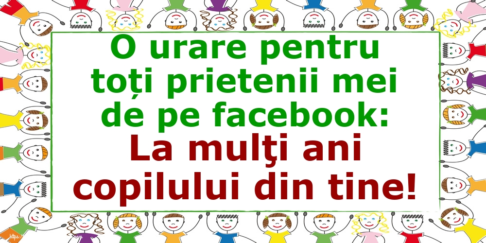 O urare pentru toți prietenii mei de pe facebook: La mulţi ani copilului din tine!