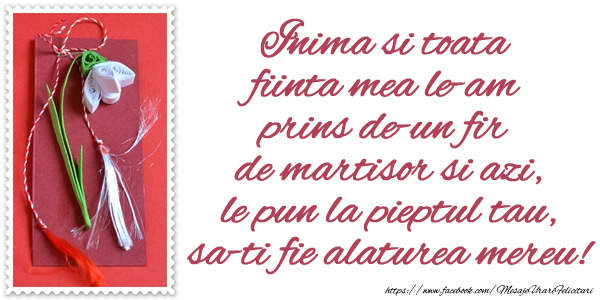 Inima si toata fiinta mea le-am prins de-un fir  de martisor si azi, le pun la pieptul tau, sa-ti fie alaturea mereu!
