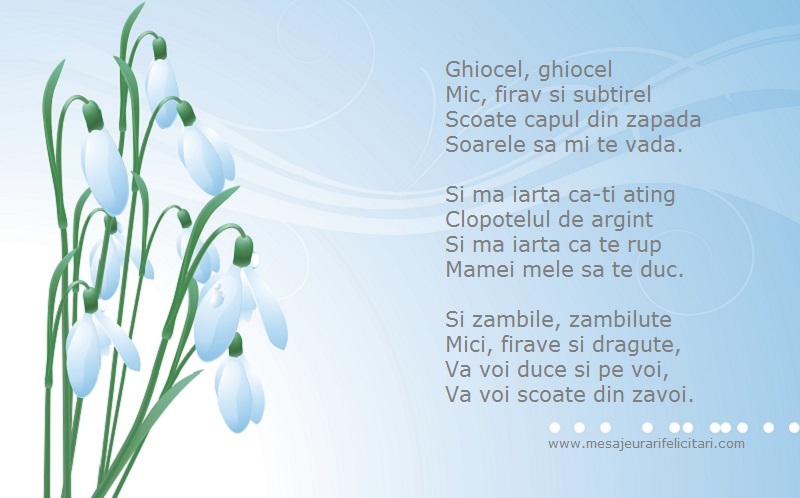 Ghiocel, ghiocel Mic, firav si subtirel Scoate capul din zapada Soarele sa mi te vada.  Si ma iarta ca-ti ating Clopotelul de argint Si ma iarta ca te rup Mamei mele sa te duc.  Si zambile, zambilute Mici, firave si dragute, Va voi duce si pe voi, Va voi 