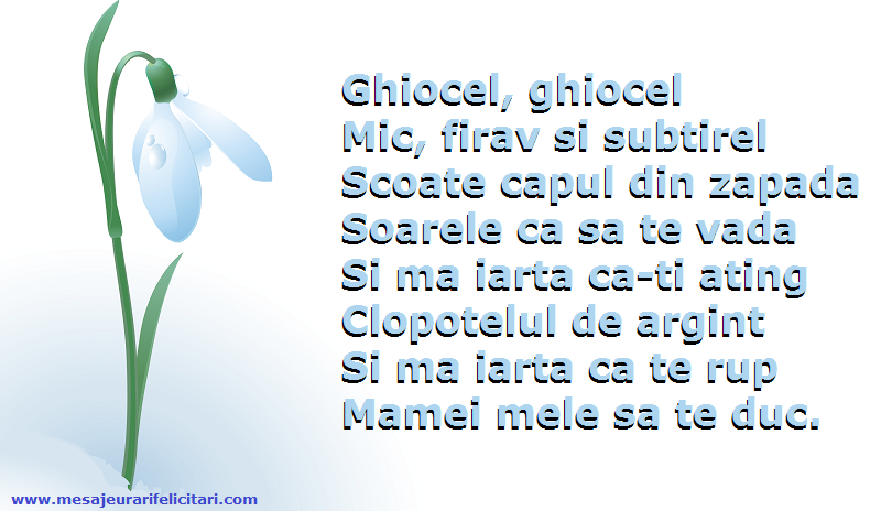 Ghiocel, ghiocel Mic, firav si subtirel Scoate capul din zapada Soarele ca sa te vada Si ma iarta ca-ti ating Clopotelul de argint Si ma iarta ca te rup Mamei mele sa te duc.
