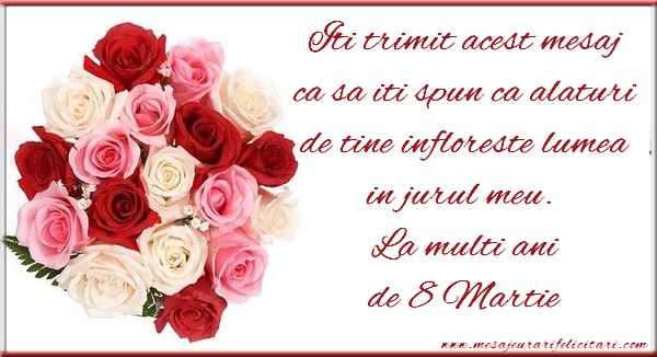Iti trimit acest mesaj ca sa iti spun ca alaturi de tine infloreste lumea in jurul meu.  La multi ani de 8 Martie
