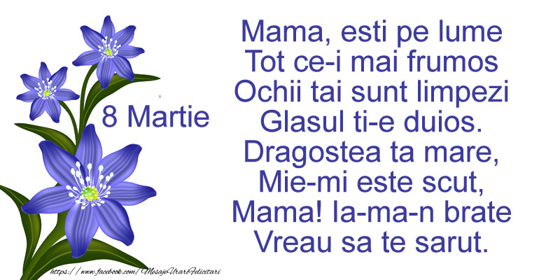 Felicitari de 8 Martie - Mama, esti pe lume Tot ce-i mai frumos Ochii tai sunt limpezi Glasul ti-e duios. Dragostea ta mare, Mie-mi este scut, Mama! Ia-ma-n brate Vreau sa te sarut. - mesajeurarifelicitari.com