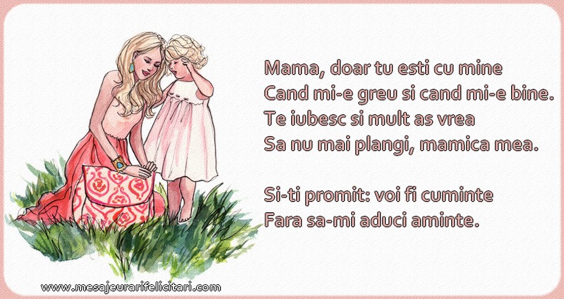 Mama, doar tu esti cu mine Cand mi-e greu si cand mi-e bine. Te iubesc si mult as vrea Sa nu mai plangi, mamica mea