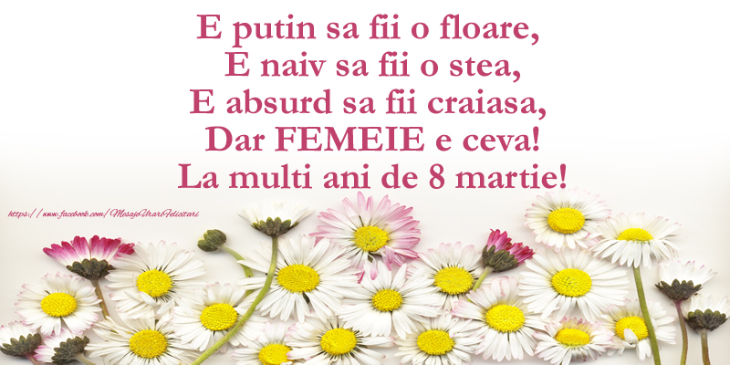 E putin sa fii o floare,  E naiv sa fii o stea, E absurd sa fii craiasa,  Dar FEMEIE e ceva! La multi ani de 8 martie!