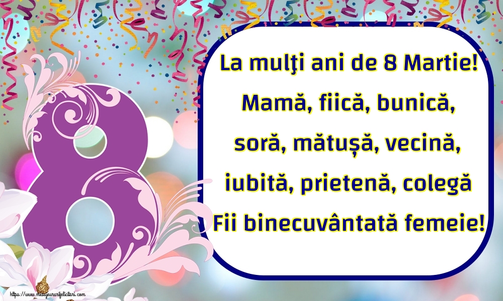 La mulţi ani de 8 Martie! Mamă, fiică, bunică, soră, mătușă, vecină, iubită, prietenă, colegă Fii binecuvântată femeie!