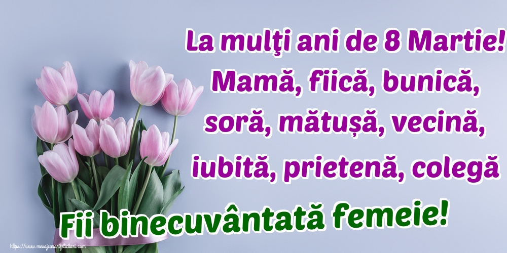 La mulţi ani de 8 Martie! Mamă, fiică, bunică, soră, mătușă, vecină, iubită, prietenă, colegă Fii binecuvântată femeie!