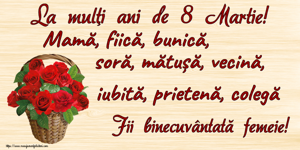 8 Martie La mulţi ani de 8 Martie! Mamă, fiică, bunică, soră, mătușă, vecină, iubită, prietenă, colegă Fii binecuvântată femeie! ~ trandafiri roșii în coș