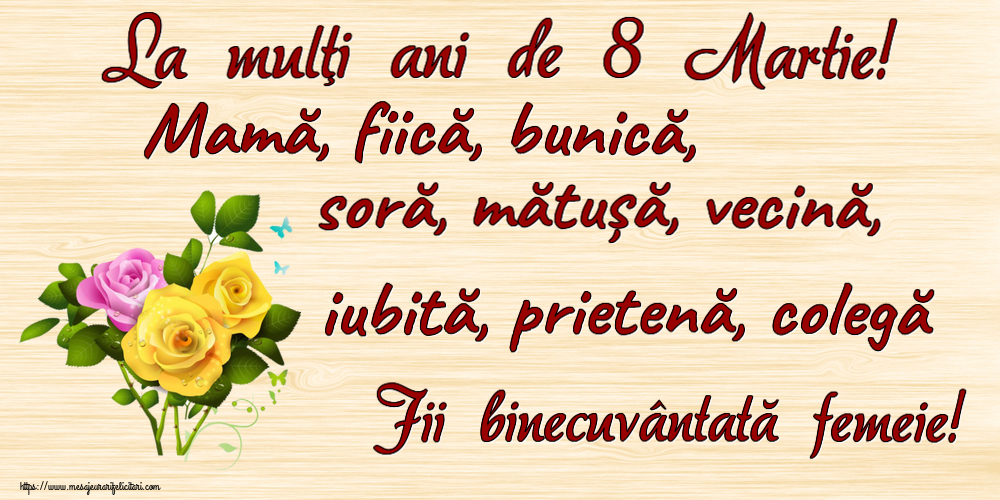 8 Martie La mulţi ani de 8 Martie! Mamă, fiică, bunică, soră, mătușă, vecină, iubită, prietenă, colegă Fii binecuvântată femeie! ~ trei trandafiri