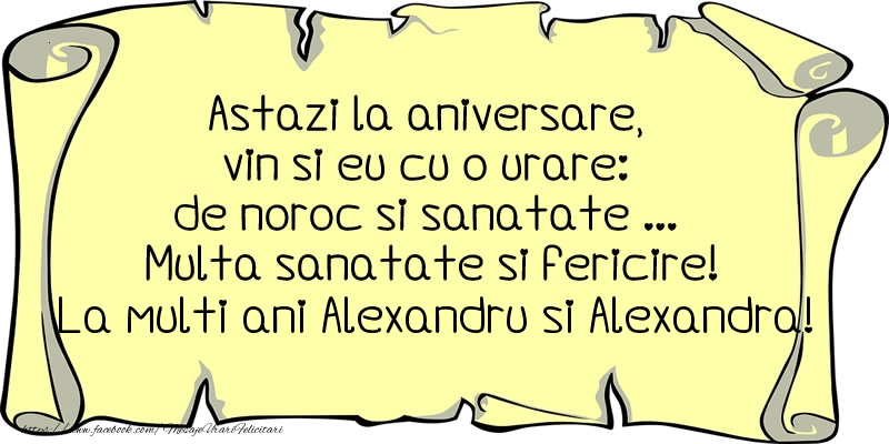 Astazi la aniversare, vin si eu cu o urare: de noroc si sanatate ... Multa sanatate si fericire! La multi ani Alexandru si Alexandra!