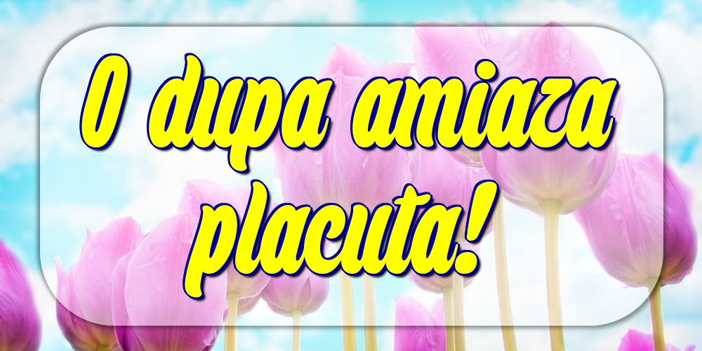 O dupa amiaza placuta!