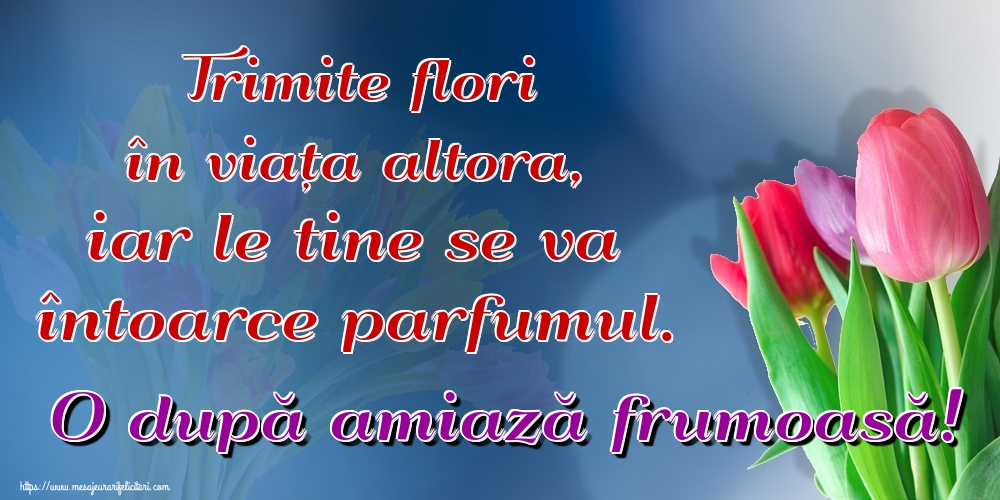 Trimite flori în viața altora, iar le tine se va întoarce parfumul. O după amiază frumoasă!