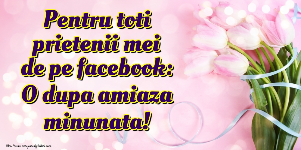 Felicitari de Amiaza - Pentru toti prietenii mei de pe facebook: O dupa amiaza minunata! - mesajeurarifelicitari.com