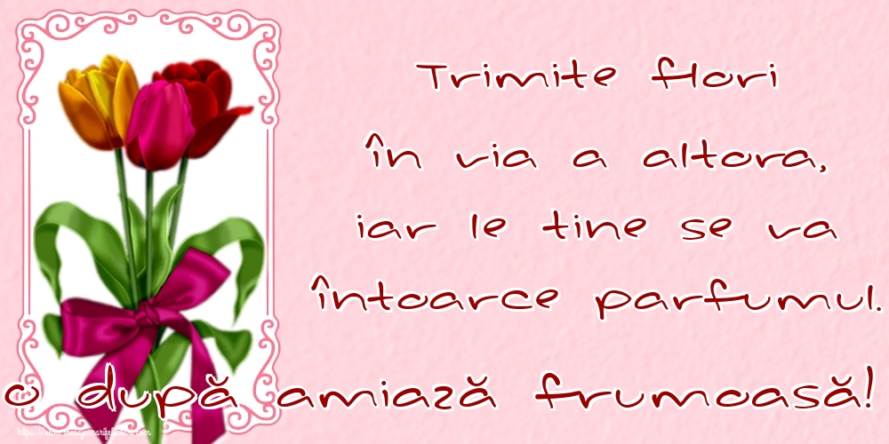 Felicitari de Amiaza - Trimite flori în viața altora, iar le tine se va întoarce parfumul. O după amiază frumoasă! - mesajeurarifelicitari.com