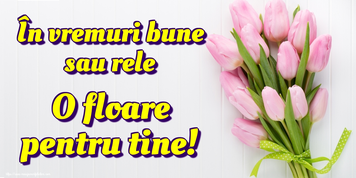 În vremuri bune sau rele O floare pentru tine!