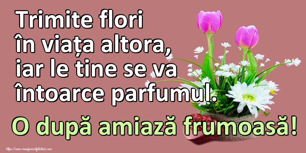 Trimite flori în viața altora, iar le tine se va întoarce parfumul. O după amiază frumoasă!