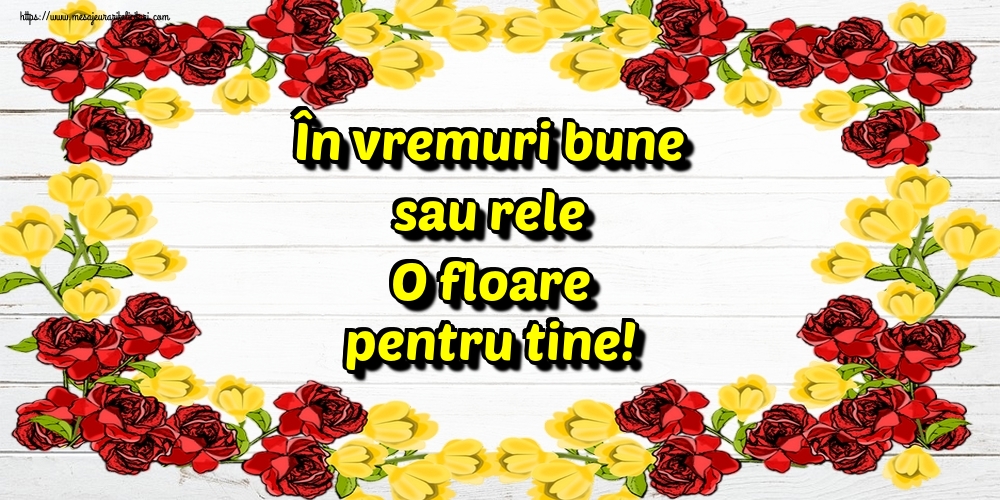 În vremuri bune sau rele O floare pentru tine!