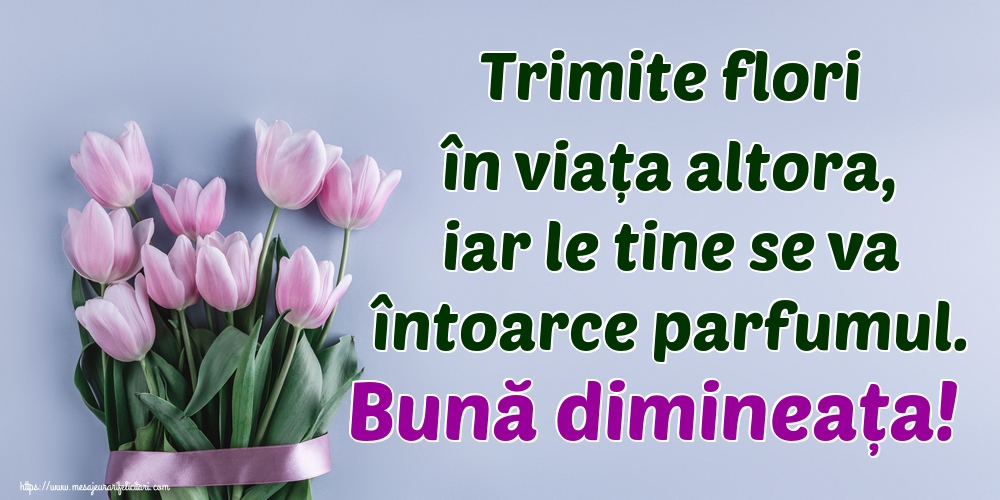 Trimite flori în viața altora, iar le tine se va întoarce parfumul. Bună dimineața!