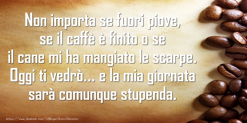 Felicitari de buna dimineata in Italiana - Non importa se fuori piove, se il caffè è finito o se il cane mi ha mangiato le scarpe. Oggi ti vedrò... e la mia giornata sarà comunque stupenda.