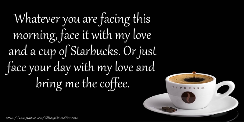 Felicitari de buna dimineata in Engleza - Whatever you are facing this morning, face it with my love and a cup of Starbucks. Or just face your day with my love and bring me the coffee.