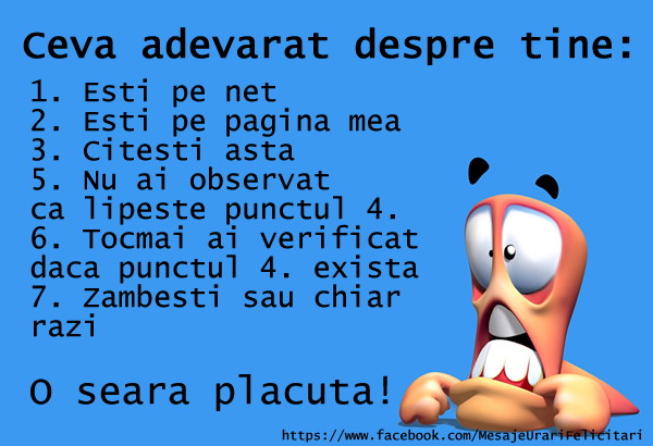 Ceva adevarat despre tine 1) Esti pe net 2) Esti pe pag. mea 3) Citesti punctul 3 5) Nu ai observat ca lipseste punctul4 6) Tocmai ai verificat daca exista punctul 4 sau nu 7) Zambesti sau chiar razi