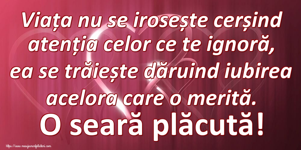Viața nu se irosește cerșind atenția celor ce te ignoră, ea se trăiește dăruind iubirea acelora care o merită. O seară plăcută!