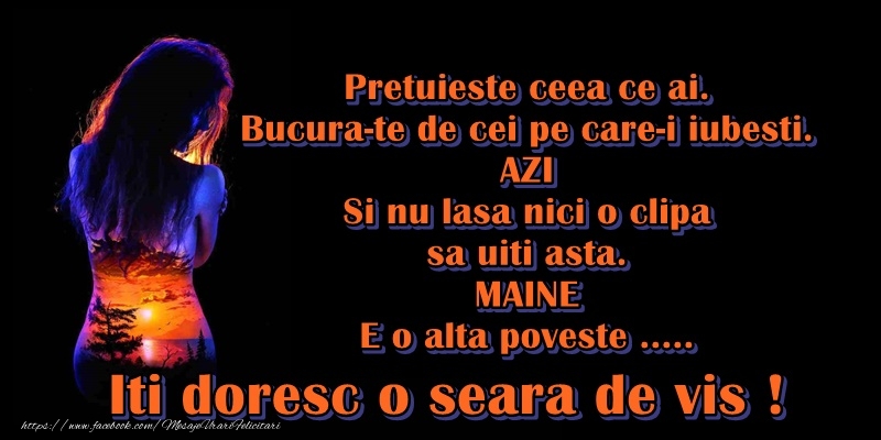 Pretuieste ceea ce ai. Bucura-te de cei pe care-i iubesti. Azi, si nu lasa pe maine nici o clipa, sa nu uiti asta. Maine, e o alta poveste.... Iti doresc o seara de vis