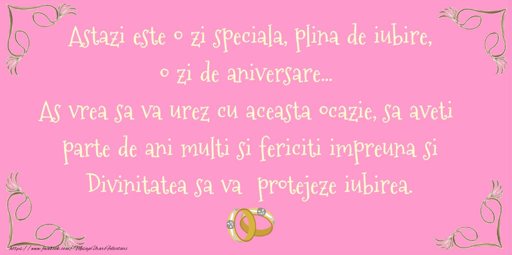 Astazi este o zi speciala, plina de iubire, o zi de aniversare... As vrea sa va urez cu acesta ocazie, sa aveti parte de ani multi si fericiti impreuna si Divinitatea sa va protejeze iubirea. Aniversare fericita!
