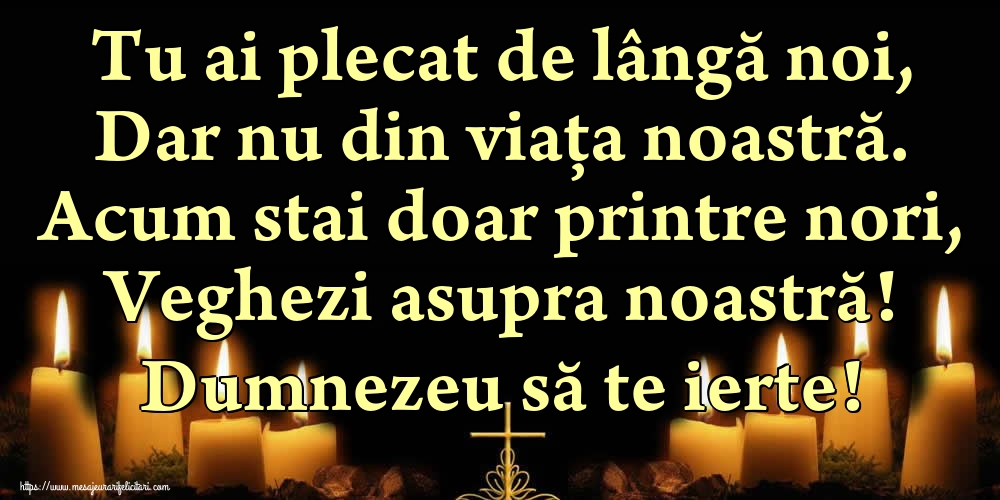 Tu ai plecat de lângă noi, Dar nu din viața noastră. Acum stai doar printre nori, Veghezi asupra noastră! Dumnezeu să te ierte!