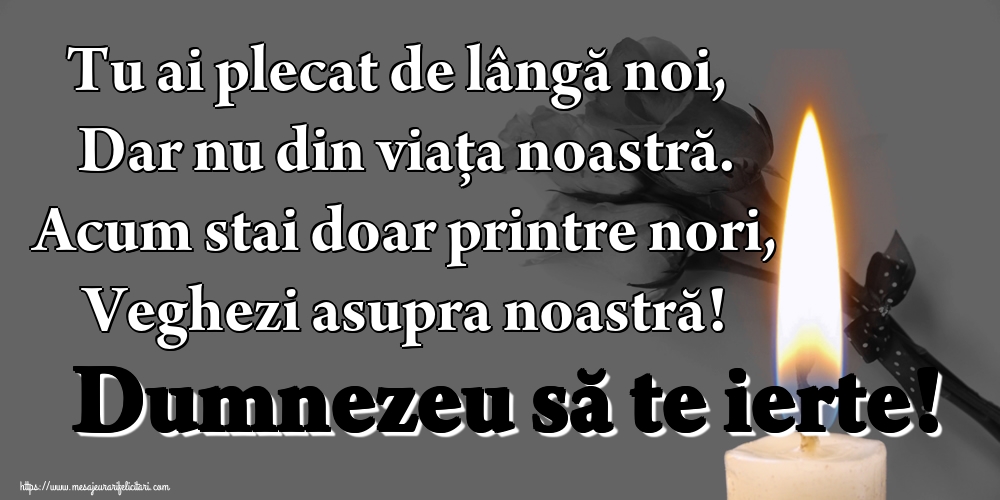 Tu ai plecat de lângă noi, Dar nu din viața noastră. Acum stai doar printre nori, Veghezi asupra noastră! Dumnezeu să te ierte!