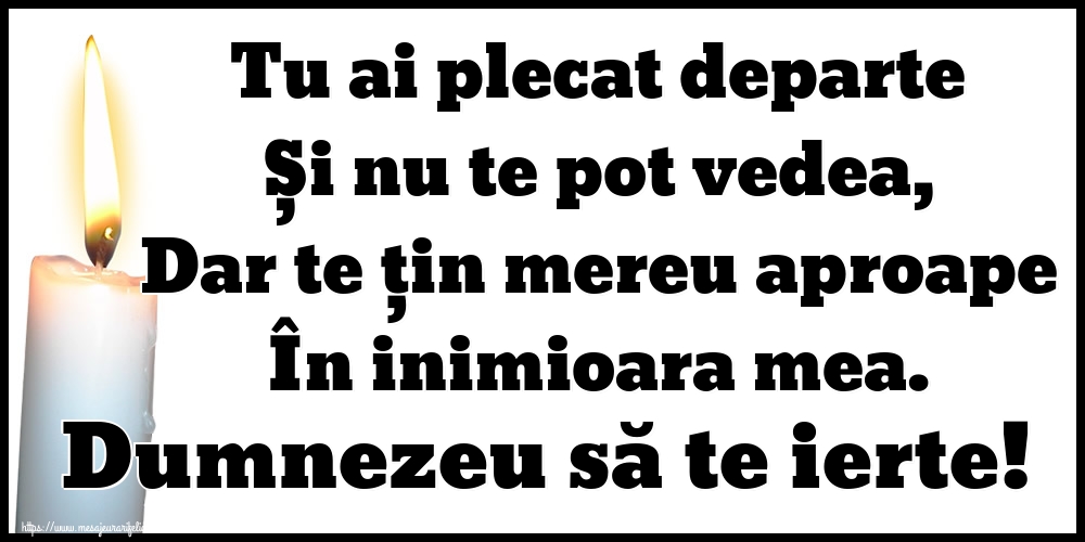 Tu ai plecat departe Și nu te pot vedea, Dar te țin mereu aproape În inimioara mea. Dumnezeu să te ierte!