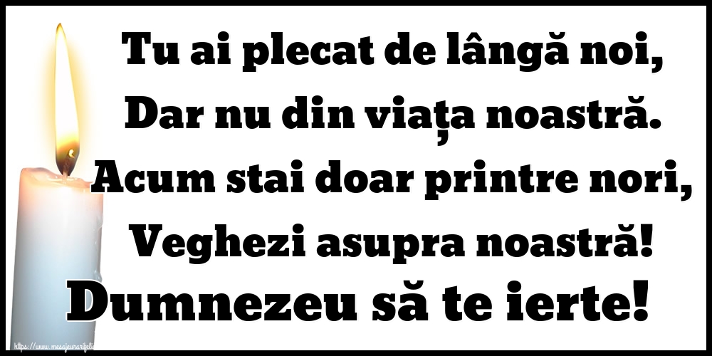 Tu ai plecat de lângă noi, Dar nu din viața noastră. Acum stai doar printre nori, Veghezi asupra noastră! Dumnezeu să te ierte!