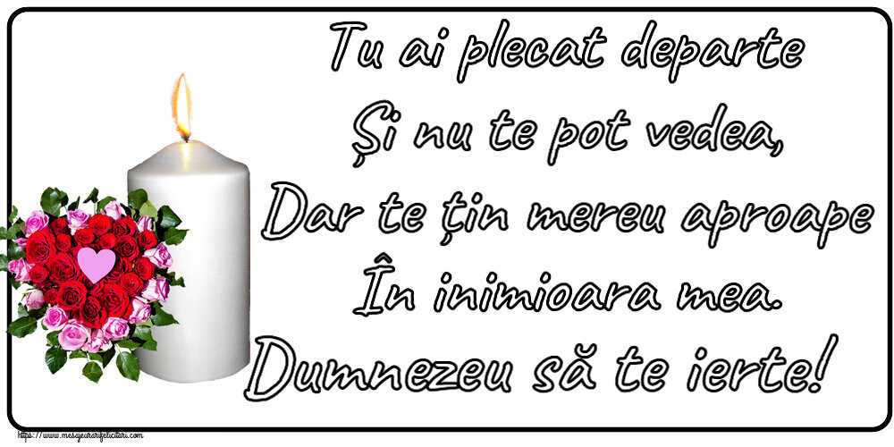 Tu ai plecat departe Și nu te pot vedea, Dar te țin mereu aproape În inimioara mea. Dumnezeu să te ierte!
