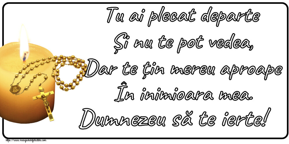Tu ai plecat departe Și nu te pot vedea, Dar te țin mereu aproape În inimioara mea. Dumnezeu să te ierte!