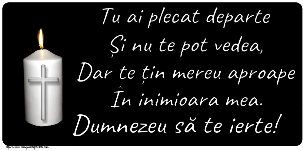 Tu ai plecat departe Și nu te pot vedea, Dar te țin mereu aproape În inimioara mea. Dumnezeu să te ierte!
