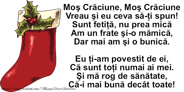 Moş Crăciune, Moş Crăciune Vreau şi eu ceva să-ţi spun! Sunt fetiţă, nu prea mică Am un frate şi-o mămică, Dar mai am şi o bunică.   Eu ţi-am povestit de ei, Că sunt toţi numai ai mei. Şi mă rog de sănătate, Că-i mai bună decât to