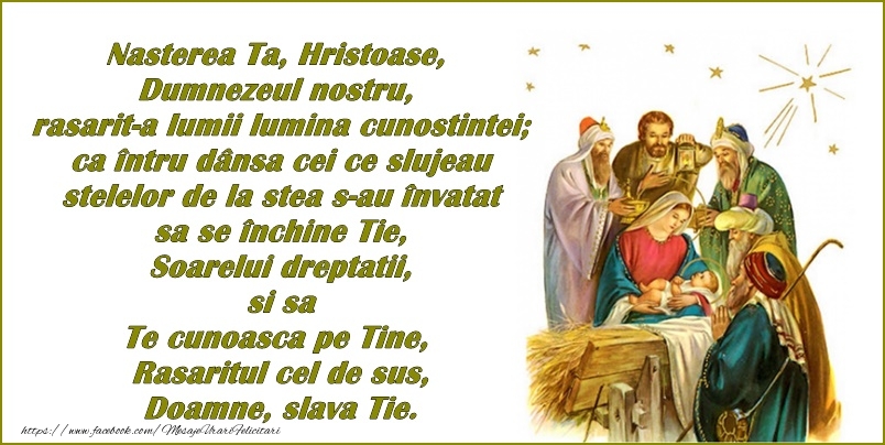 Naşterea Ta, Hristoase, Dumnezeul nostru, răsărit-a lumii lumina cunoştinţei; că întru dânsa cei ce slujeau stelelor, de la stea s-au învăţat să se închine Ţie, Soarelui dreptăţii, şi să Te cunoască pe Tine, Răsăritul cel de sus, Doam