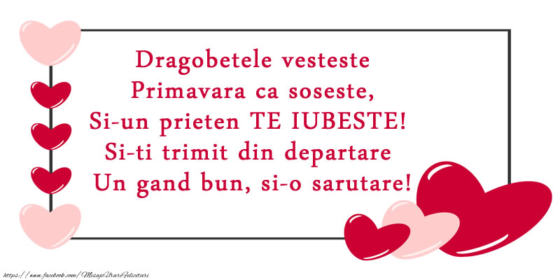 Dragobetele vesteste Primavara ca soseste, Si-un prieten TE IUBESTE! Si-ti trimit din departare Un gand bun, si-o sarutare!