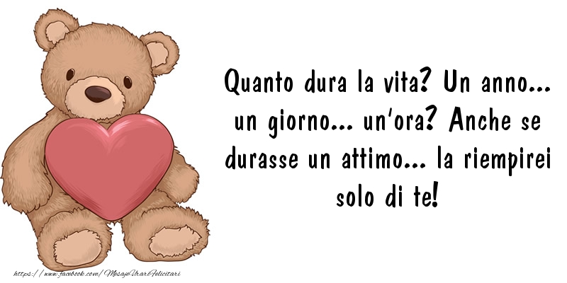 Felicitari de dragoste in Italiana - Quanto dura la vita? Un anno... un giorno... un'ora? Anche se durasse un attimo... la riempirei solo di te! - mesajeurarifelicitari.com Felicitari de dragoste in Italiana - Quanto dura la vita? Un anno... un giorno... un'ora? Anche se durasse un attimo... la riempirei solo di te! - mesajeurarifelicitari.com