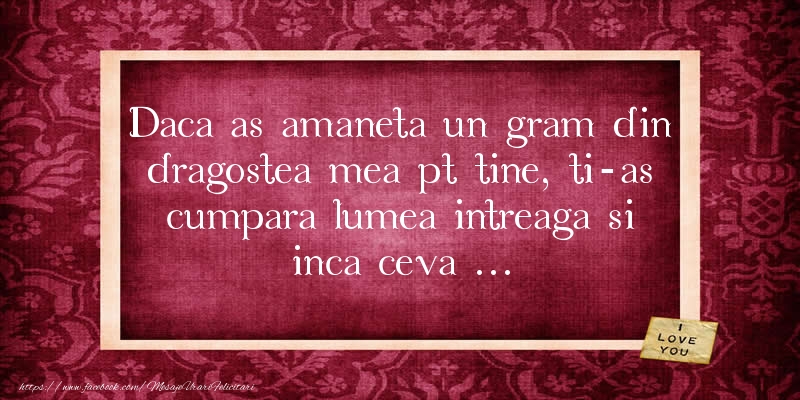 Daca as amaneta un gram din dragostea mea pt tine, ti-as cumpara lumea intreaga si inca ceva ...