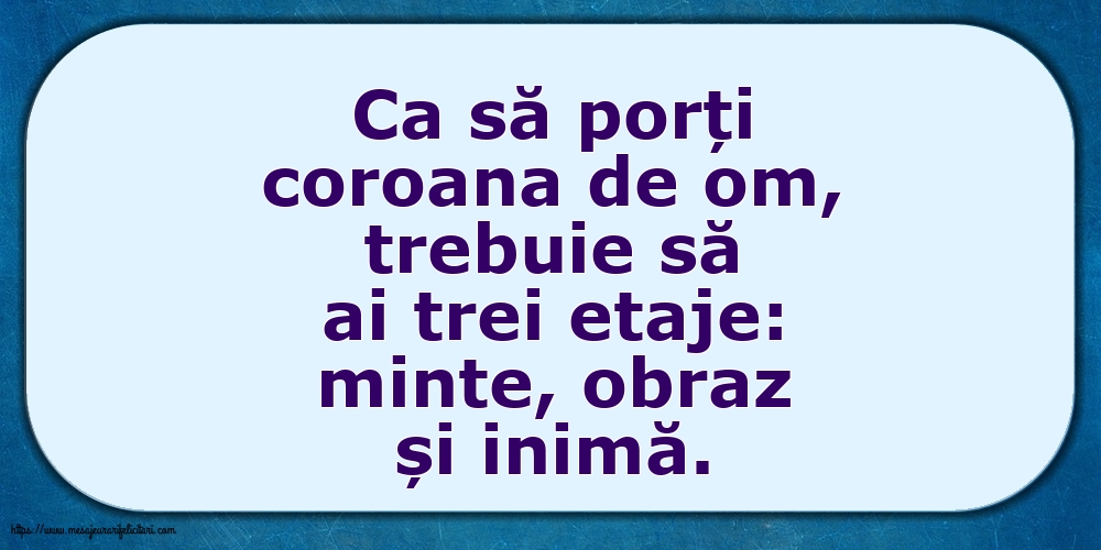 Ca să porți coroana de om, trebuie să ai trei etaje: minte, obraz și inimă.
