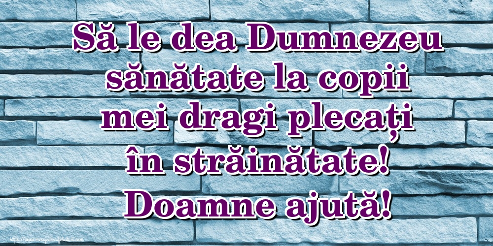 Să le dea Dumnezeu sănătate la copii mei dragi plecați în străinătate! Doamne ajută!