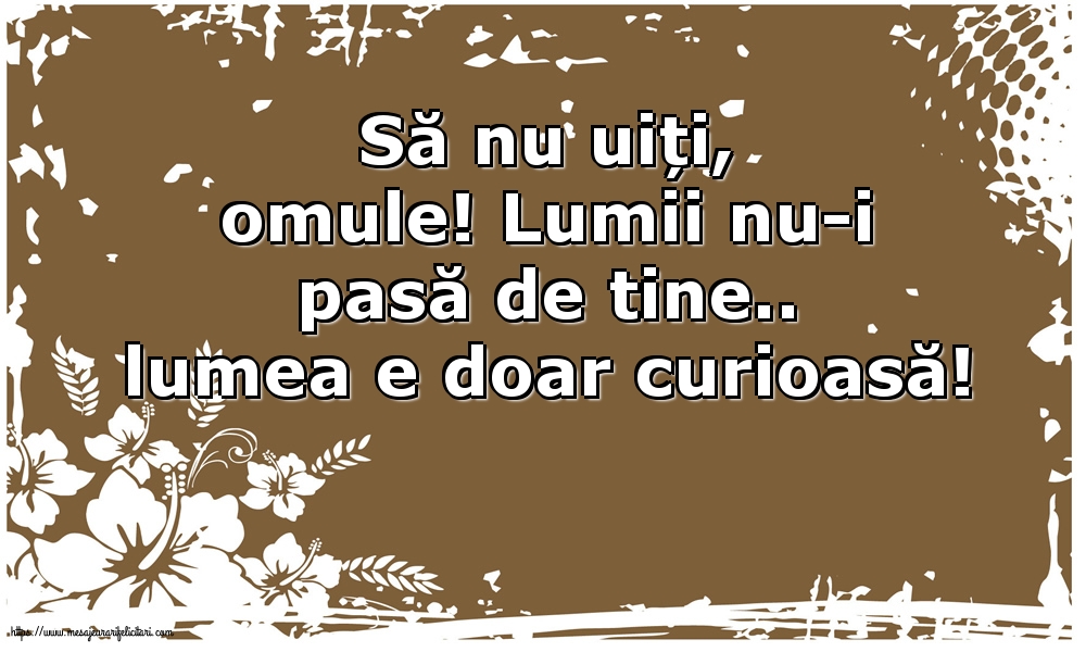 Să nu uiți, omule! Lumii nu-i pasă de tine.. lumea e doar curioasă!
