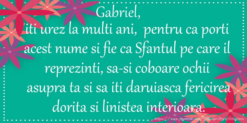 Gabriel, iti urez la multi ani, pentru ca porti acest nume si fie ca Sfantul pe care il reprezinti, sa-si coboare ochii asupra ta si sa iti daruiasca fericirea dorita si linistea interioara.