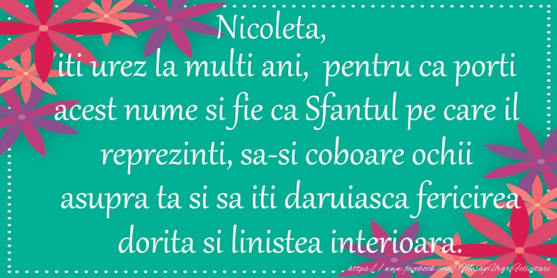 Nicoleta, iti urez la multi ani, pentru ca porti acest nume si fie ca Sfantul pe care il reprezinti, sa-si coboare ochii asupra ta si sa iti daruiasca fericirea dorita si linistea interioara.