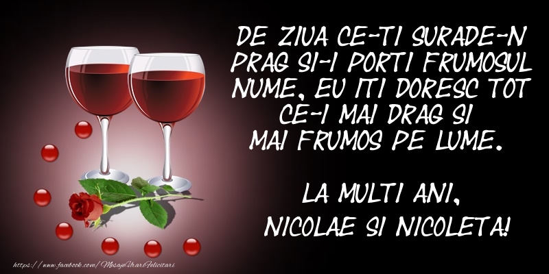 De ziua ce-ti surade-n prag Si-i porti frumosul nume, Eu iti doresc tot ce-i mai drag Si mai frumos pe lume. La multi ani, Nicolae si Nicoleta!