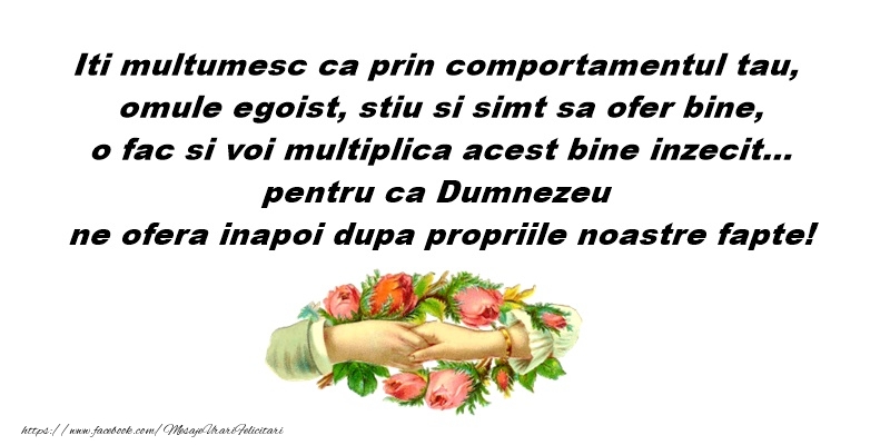 Iti multumesc ca prin comportamnetul tau, omule egoist, stiu si simt sa ofer bine, o fac si voi multiplica acest bine inzecit... petru ca Dumnezeu ne ofera inapoi dupa propriile noastre fapte!