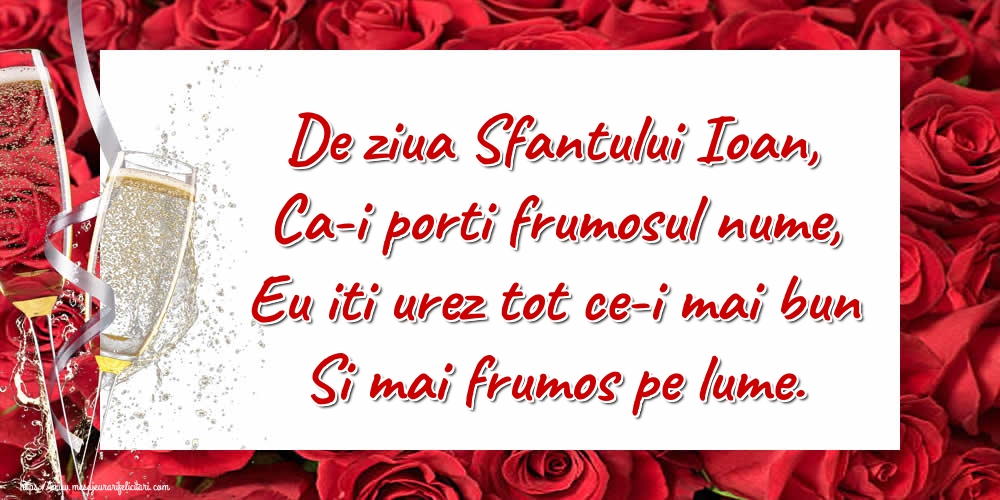 De ziua Sfantului Ioan, Ca-i porti frumosul nume, Eu iti urez tot ce-i mai bun Si mai frumos pe lume.