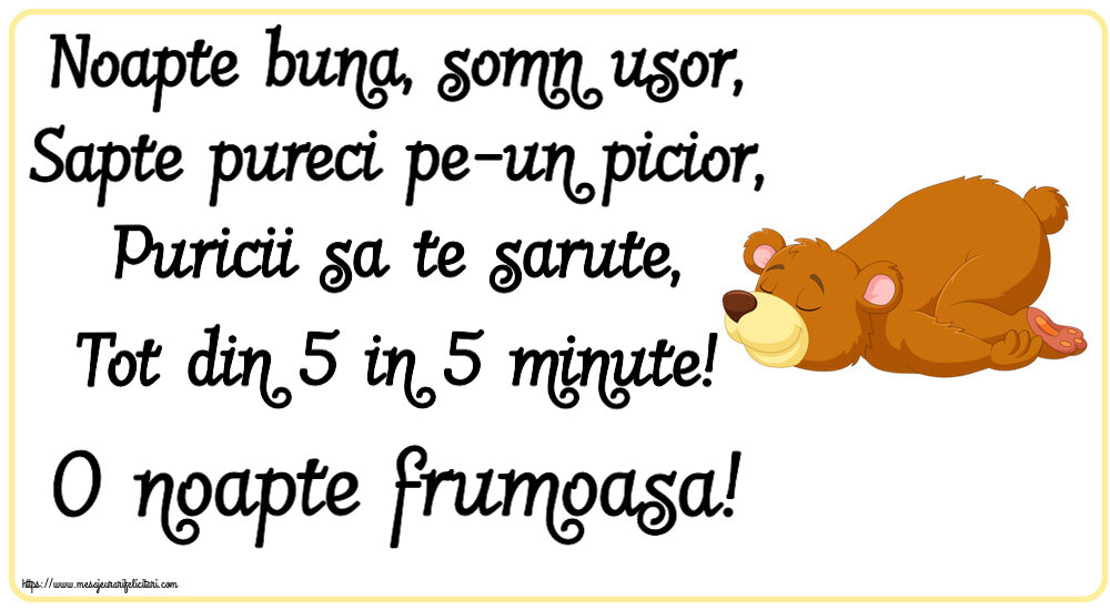 Noapte buna Noapte buna, somn usor, Sapte pureci pe-un picior, Puricii sa te sarute, Tot din 5 in 5 minute! O noapte frumoasa!
