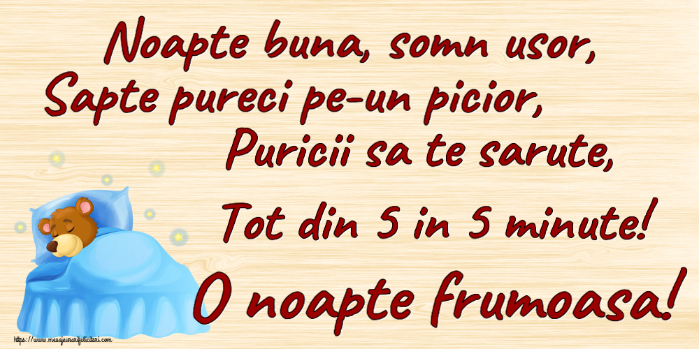 Noapte buna Noapte buna, somn usor, Sapte pureci pe-un picior, Puricii sa te sarute, Tot din 5 in 5 minute! O noapte frumoasa!